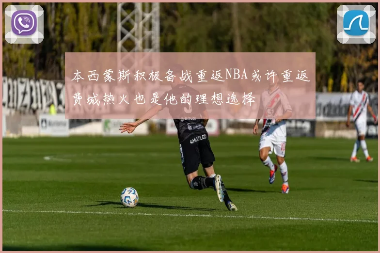 本西蒙斯积极备战重返NBA或许重返费城热火也是他的理想选择