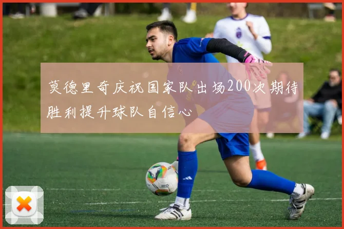 莫德里奇庆祝国家队出场200次期待胜利提升球队自信心