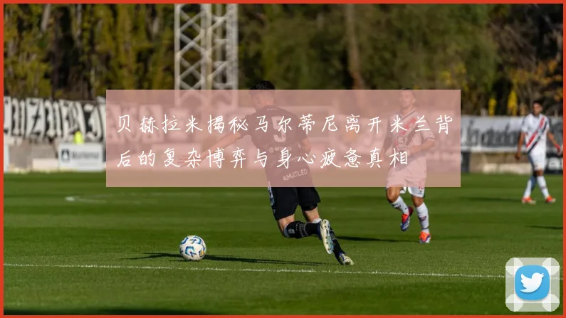 贝赫拉米揭秘马尔蒂尼离开米兰背后的复杂博弈与身心疲惫真相