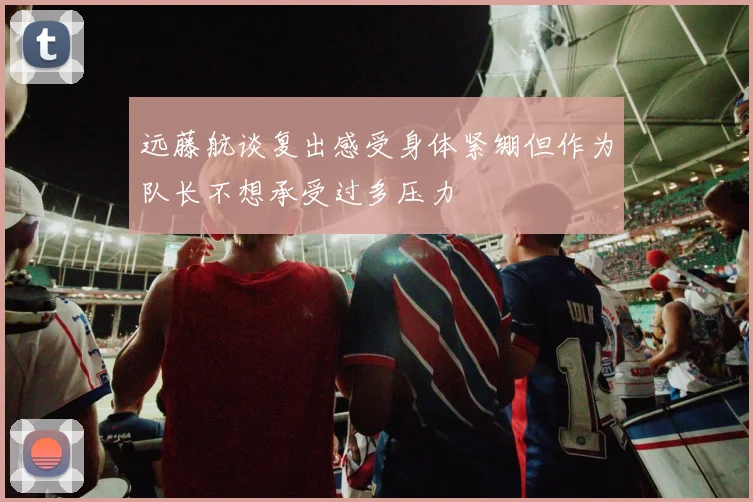 远藤航谈复出感受身体紧绷但作为队长不想承受过多压力