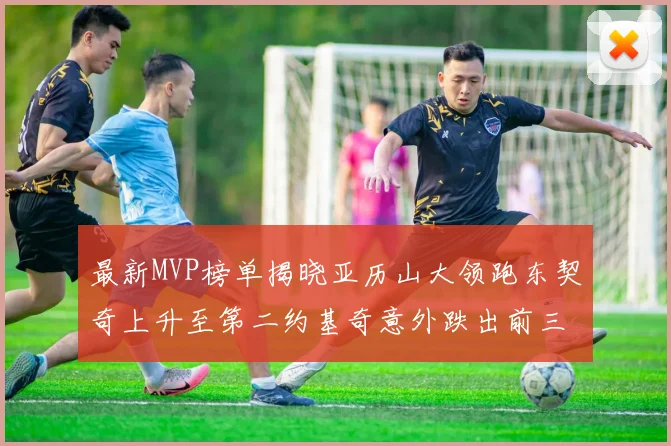 最新MVP榜单揭晓亚历山大领跑东契奇上升至第二约基奇意外跌出前三名