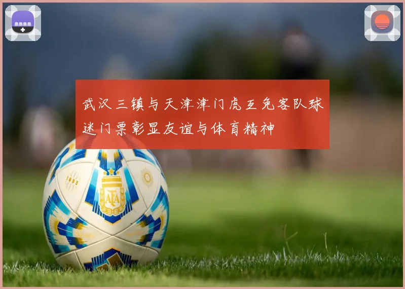 武汉三镇与天津津门虎互免客队球迷门票彰显友谊与体育精神