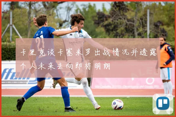 卡里克谈卡塞米罗出战情况并透露个人未来去向即将明朗