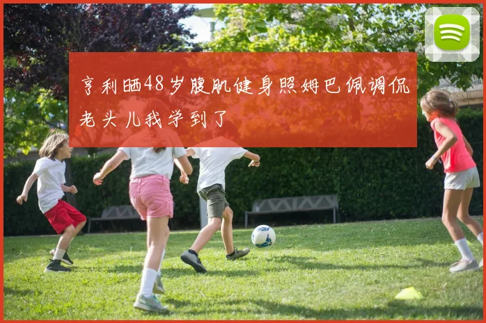 亨利晒48岁腹肌健身照姆巴佩调侃老头儿我学到了