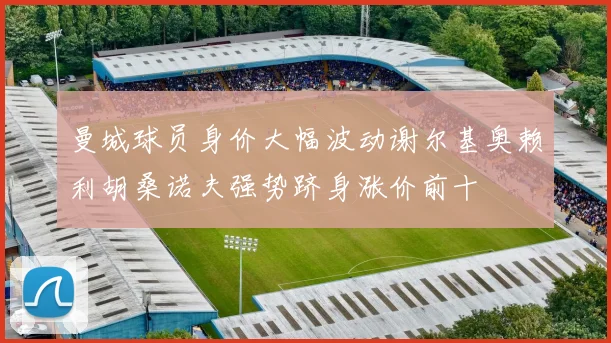 曼城球员身价大幅波动谢尔基奥赖利胡桑诺夫强势跻身涨价前十