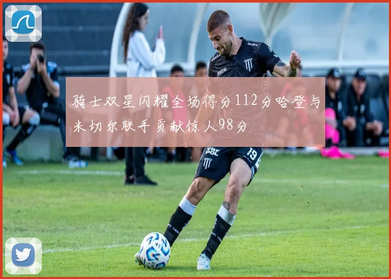骑士双星闪耀全场得分112分哈登与米切尔联手贡献惊人98分