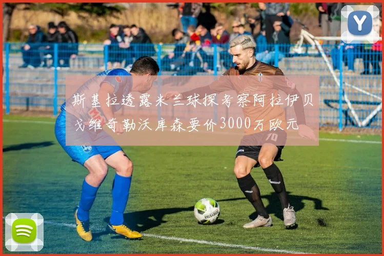 斯基拉透露米兰球探考察阿拉伊贝戈维奇勒沃库森要价3000万欧元