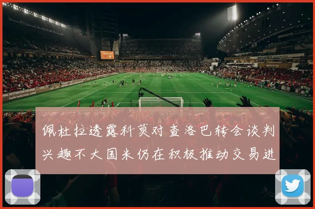 佩杜拉透露科莫对查洛巴转会谈判兴趣不大国米仍在积极推动交易进程