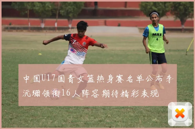 中国U17国青女篮热身赛名单公布李沅珊领衔16人阵容期待精彩表现