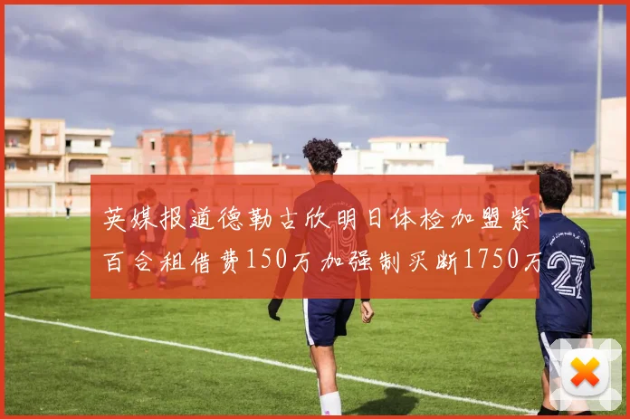 英媒报道德勒古欣明日体检加盟紫百合租借费150万加强制买断1750万