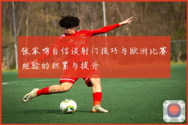 张家鸣自信谈射门技巧与欧洲比赛经验的积累与提升