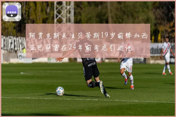 阿贾克斯关注贝蒂斯19岁前锋加西亚巴萨曾在24年前考虑引进他