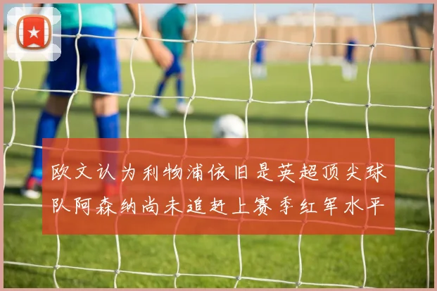 欧文认为利物浦依旧是英超顶尖球队阿森纳尚未追赶上赛季红军水平