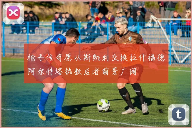 枪手传奇愿以斯凯利交换拉什福德阿尔特塔执教后者前景广阔