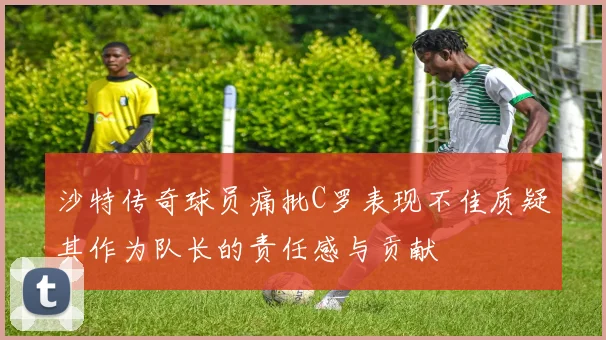 沙特传奇球员痛批C罗表现不佳质疑其作为队长的责任感与贡献