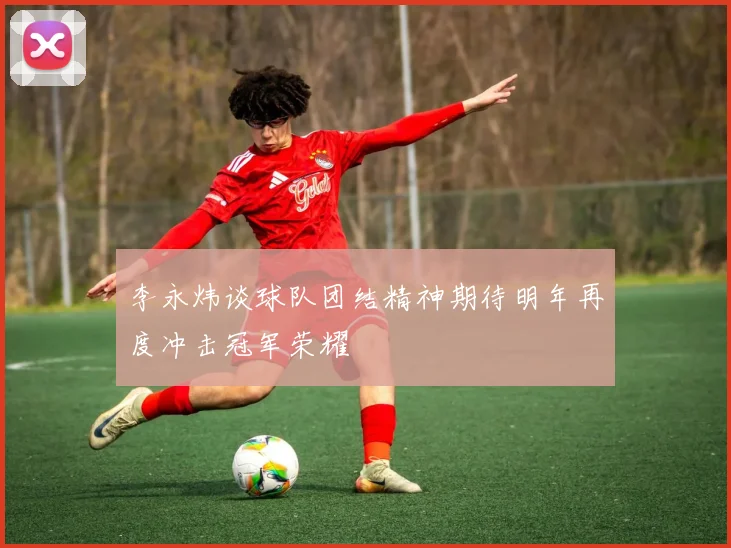 李永炜谈球队团结精神期待明年再度冲击冠军荣耀