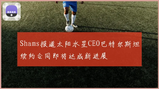 Shams报道太阳水星CEO巴特尔斯坦续约合同即将达成新进展