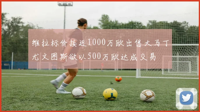 维拉标价接近1000万欧出售大马丁尤文图斯欲以500万欧达成交易