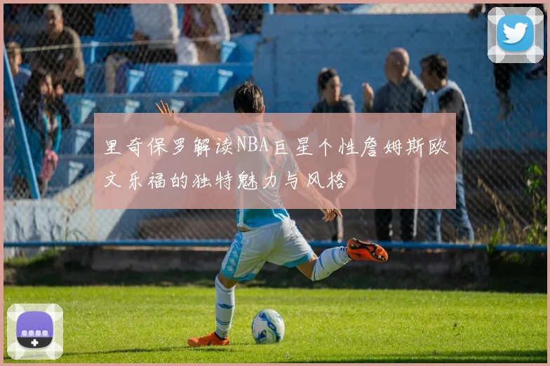 里奇保罗解读NBA巨星个性詹姆斯欧文乐福的独特魅力与风格