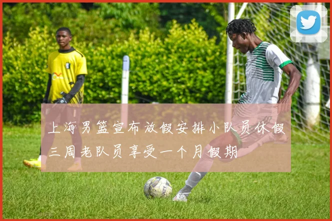 上海男篮宣布放假安排小队员休假三周老队员享受一个月假期