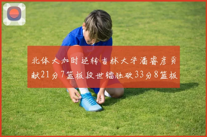 北体大加时逆转吉林大学潘睿彦贡献21分7篮板段世镭独砍33分8篮板表现抢眼