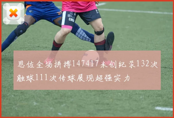 恩佐全场拼搏147417米创纪录132次触球111次传球展现超强实力