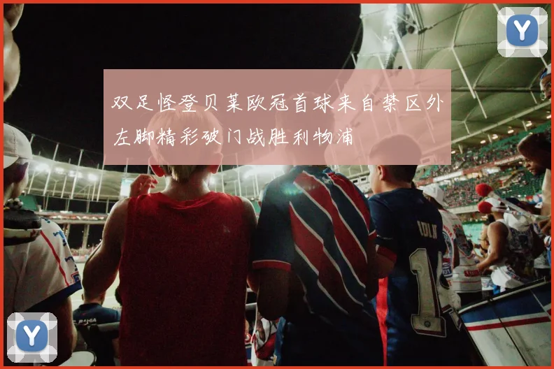 双足怪登贝莱欧冠首球来自禁区外左脚精彩破门战胜利物浦