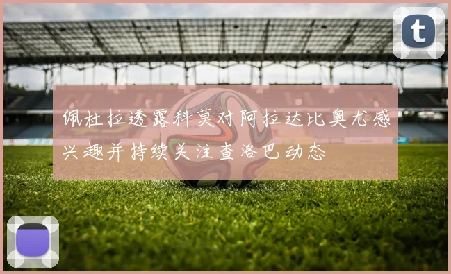 佩杜拉透露科莫对阿拉达比奥尤感兴趣并持续关注查洛巴动态