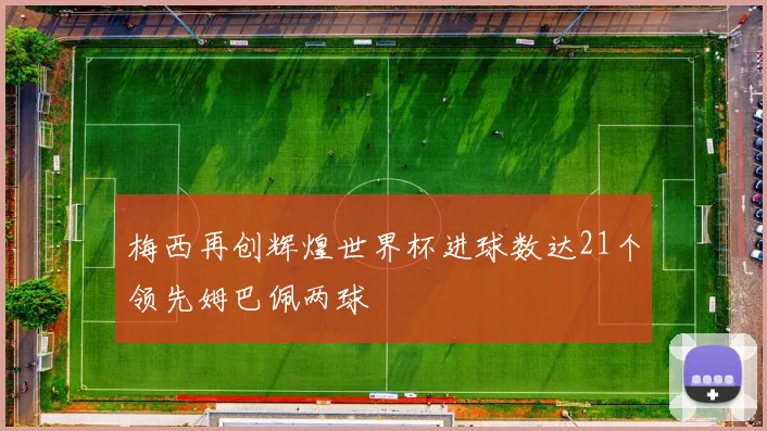 梅西再创辉煌世界杯进球数达21个领先姆巴佩两球