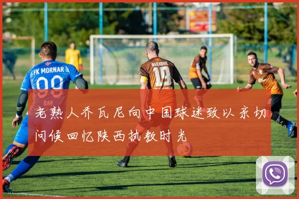 老熟人乔瓦尼向中国球迷致以亲切问候回忆陕西执教时光