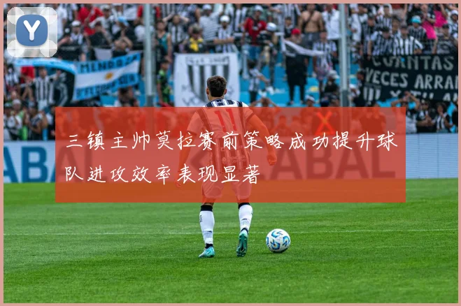 三镇主帅莫拉赛前策略成功提升球队进攻效率表现显著