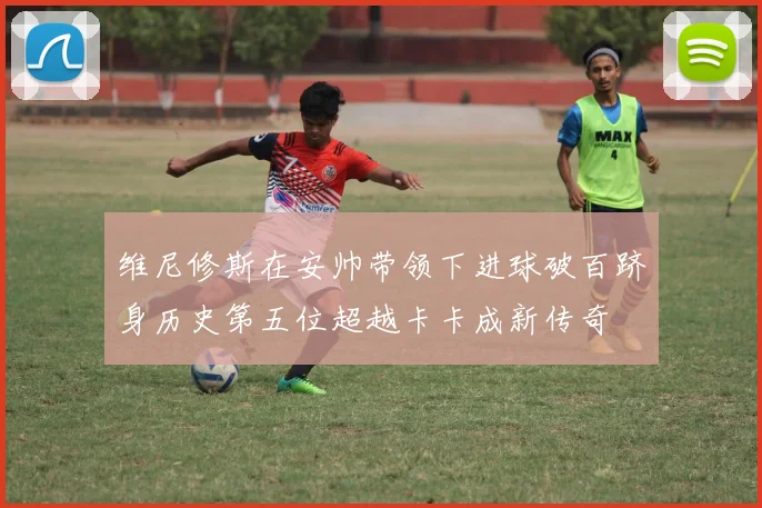 维尼修斯在安帅带领下进球破百跻身历史第五位超越卡卡成新传奇