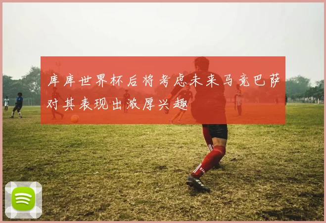 库库世界杯后将考虑未来马竞巴萨对其表现出浓厚兴趣