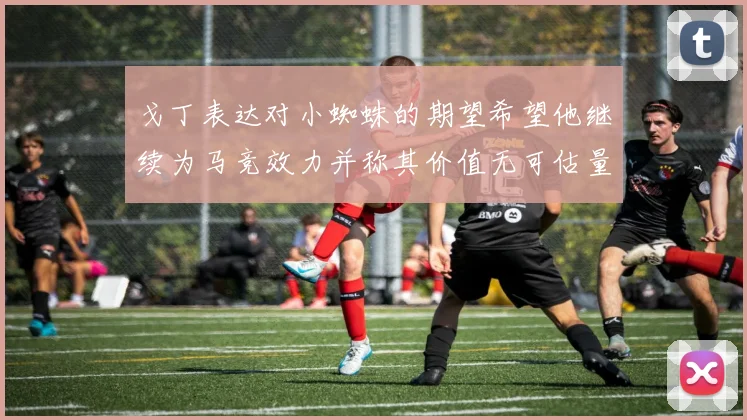 戈丁表达对小蜘蛛的期望希望他继续为马竞效力并称其价值无可估量