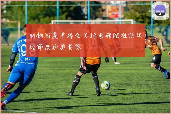 利物浦夏季转会目标明确瞄准顶级边锋扬迪奥曼德
