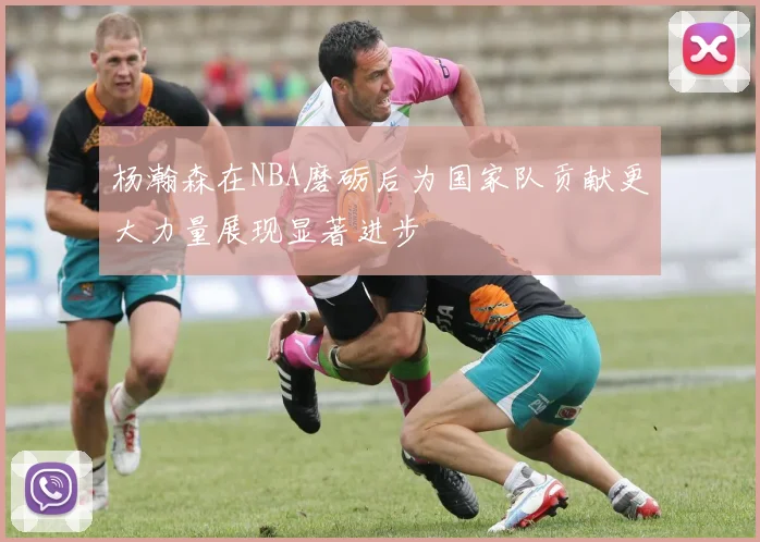 杨瀚森在NBA磨砺后为国家队贡献更大力量展现显著进步